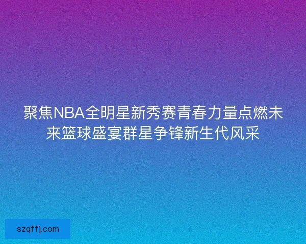 聚焦NBA全明星新秀赛青春力量点燃未来篮球盛宴群星争锋新生代风采