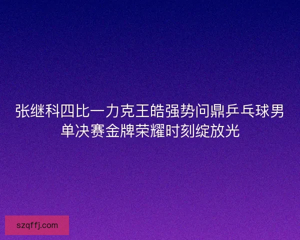 张继科四比一力克王皓强势问鼎乒乓球男单决赛金牌荣耀时刻绽放光