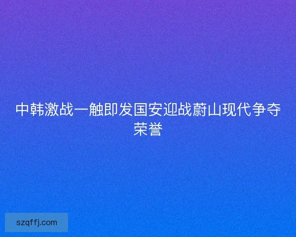 中韩激战一触即发国安迎战蔚山现代争夺荣誉