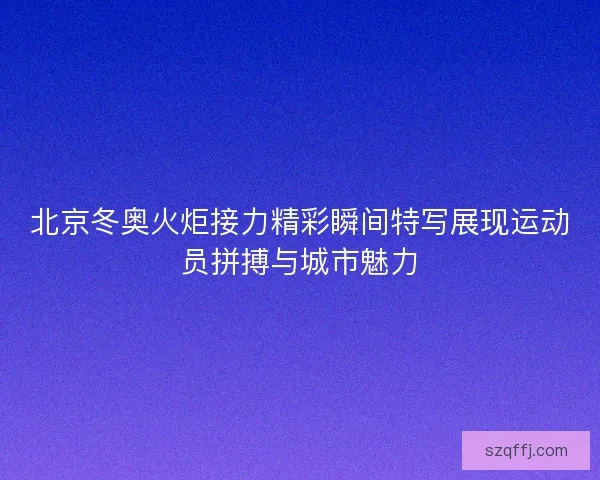 北京冬奥火炬接力精彩瞬间特写展现运动员拼搏与城市魅力