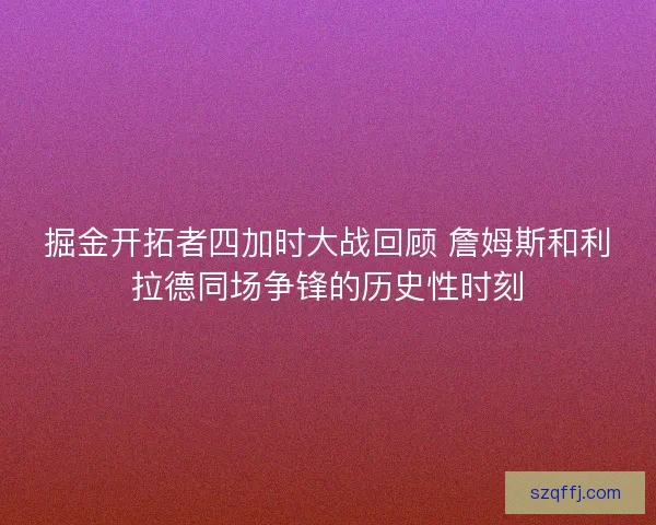 掘金开拓者四加时大战回顾 詹姆斯和利拉德同场争锋的历史性时刻